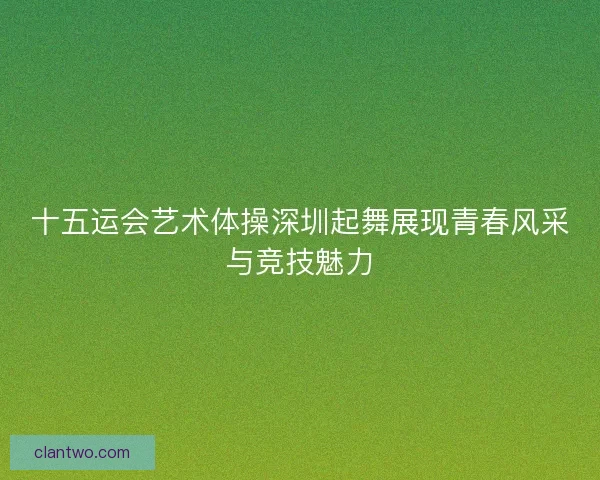 十五运会艺术体操深圳起舞展现青春风采与竞技魅力