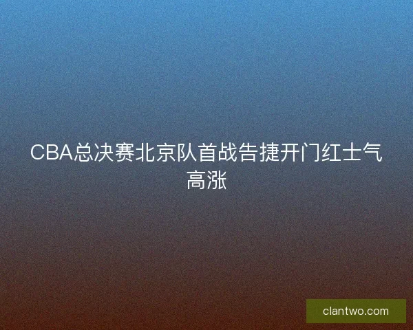 CBA总决赛北京队首战告捷开门红士气高涨