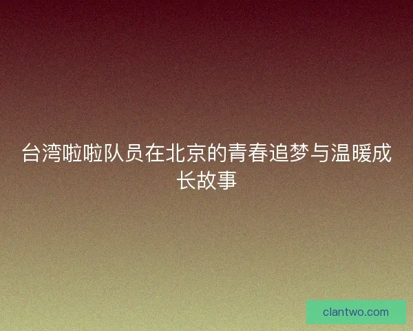 台湾啦啦队员在北京的青春追梦与温暖成长故事